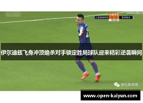 伊尔迪兹飞身冲顶绝杀对手锁定胜局球队迎来精彩逆袭瞬间
