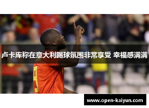 卢卡库称在意大利踢球氛围非常享受 幸福感满满 卢卡库称在意大利踢球氛围非常享受 幸福感满满