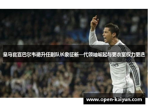 皇马官宣巴尔韦德升任副队长象征新一代领袖崛起与更衣室权力更迭