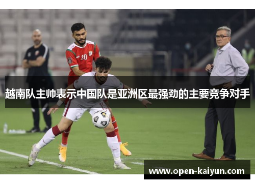 越南队主帅表示中国队是亚洲区最强劲的主要竞争对手 越南队主帅表示中国队是亚洲区最强劲的主要竞争对手