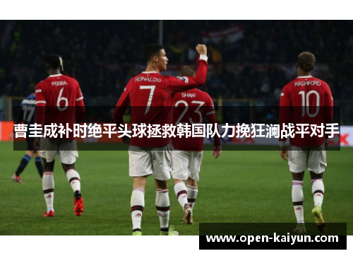 曹圭成补时绝平头球拯救韩国队力挽狂澜战平对手 曹圭成补时绝平头球拯救韩国队力挽狂澜战平对手